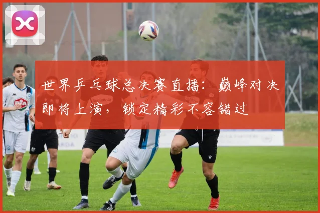 世界乒乓球总决赛直播:巅峰对决即将上演,锁定精彩不容错过