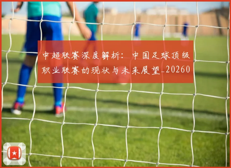 中超联赛深度解析：中国足球顶级职业联赛的现状与未来展望_20260611141645