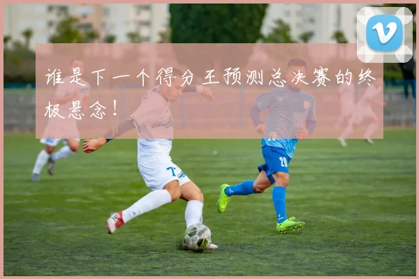 谁是下一个得分王预测总决赛的终极悬念！