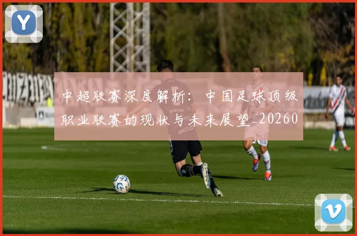 中超联赛深度解析：中国足球顶级职业联赛的现状与未来展望_20260611141645